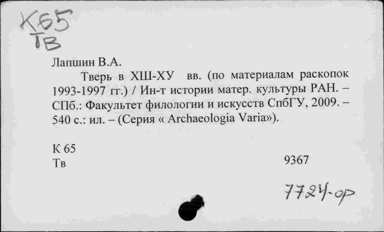 ﻿Лапшин B.A.
Тверь в ХШ-ХУ вв. (по материалам раскопок 1993-1997 гг.) / Ин-т истории матер, культуры РАН. -СПб.: Факультет филологии и искусств СпбГУ, 2009. -540 с.: ил. - (Серия « Archaeologia Varia»).
К 65
Тв
9367